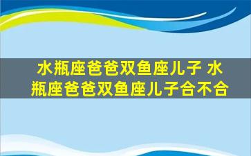 水瓶座爸爸双鱼座儿子 水瓶座爸爸双鱼座儿子合不合